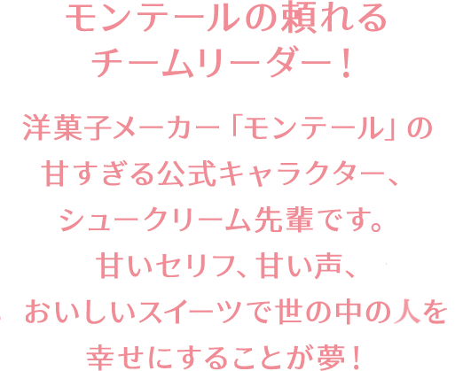 モンテールの頼れるチームリーダー！洋菓子メーカー「モンテール」の甘すぎる公式キャラクター、シュークリーム先輩です。甘いセリフ、甘い声、おいしいスイーツで世の中の人を幸せにすることが夢！