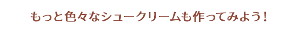 もっと色々なシュークリームも作ってみよう！